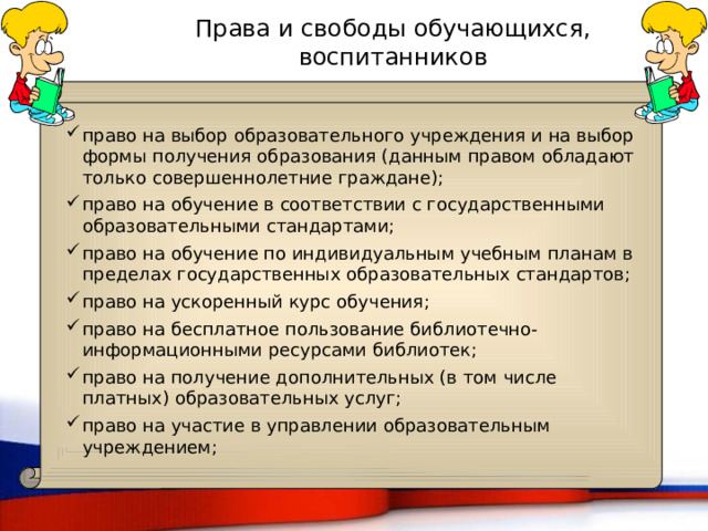 Права и свободы обучающихся, воспитанников право на выбор образовательного учреждения и на выбор формы получения образования (данным правом обладают только совершеннолетние граждане); право на обучение в соответствии с государственными образовательными стандартами; право на обучение по индивидуальным учебным планам в пределах государственных образовательных стандартов; право на ускоренный курс обучения; право на бесплатное пользование библиотечно-информационными ресурсами библиотек; право на получение дополнительных (в том числе платных) образовательных услуг; право на участие в управлении образовательным учреждением; 