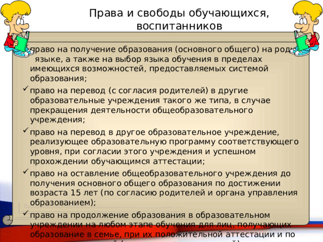 Права и свободы обучающихся, воспитанников право на получение образования (основного общего) на родном языке, а также на выбор языка обучения в пределах имеющихся возможностей, предоставляемых системой образования; право на перевод (с согласия родителей) в другие образовательные учреждения такого же типа, в случае прекращения деятельности общеобразовательного учреждения; право на перевод в другое образовательное учреждение, реализующее образовательную программу соответствующего уровня, при согласии этого учреждения и успешном прохождении обучающимся аттестации; право на оставление общеобразовательного учреждения до получения основного общего образования по достижении возраста 15 лет (по согласию родителей и органа управления образованием); право на продолжение образования в образовательном учреждении на любом этапе обучения для лиц, получающих образование в семье, при их положительной аттестации и по решению родителей (законных представителей). 