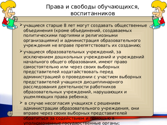 Права и свободы обучающихся, воспитанников учащиеся старше 8 лет могут создавать общественные объединения (кроме объединений, создаваемых политическими партиями и религиозными организациями) и администрация образовательного учреждения не вправе препятствовать их созданию; учащиеся образовательных учреждений, за исключением дошкольных учреждений и учреждений начального общего образования, имеют право самостоятельно или через своих выборных представителей ходатайствовать перед администрацией о проведении с участием выборных представителей учащихся дисциплинарного расследования деятельности работников образовательных учреждений, нарушающих и ущемляющих права ребенка;  в случае несогласия учащихся с решением администрации образовательного учреждения, они вправе через своих выборных представителей обратиться за содействием и помощью в уполномоченные государственные органы; 