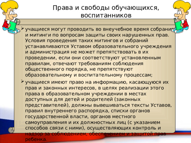 Права и свободы обучающихся, воспитанников учащиеся могут проводить во внеучебное время собрания и митинги по вопросам защиты своих нарушенных прав. Условия проведения таких митингов и собраний устанавливаются Уставом образовательного учреждения и администрация не может препятствовать в их проведении, если они соответствуют установленным правилам, отвечают требованиям соблюдения общественного порядка, не препятствуют образовательному и воспитательному процессам; учащиеся имеют право на информацию, касающуюся их прав и законных интересов, в целях реализации этого права в образовательном учреждении в местах доступных для детей и родителей (законных представителей), должны вывешиваться тексты Уставов, правил внутреннего распорядка, списки органов государственной власти, органов местного самоуправления и их должностных лиц (с указанием способов связи с ними), осуществляющих контроль и надзор за соблюдением, обеспечением и защитой прав ребенка. Ст.9 ФЗ «Об основных гарантиях прав ребенка в Российской Федерации» 