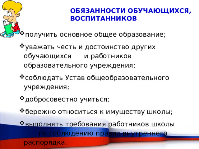 Обязанности обучающихся, воспитанников получить основное общее образование; уважать честь и достоинство других обучающихся и работников образовательного учреждения; соблюдать Устав общеобразовательного учреждения; добросовестно учиться; бережно относиться к имуществу школы; выполнять требования работников школы по соблюдению правил внутреннего распорядка. 