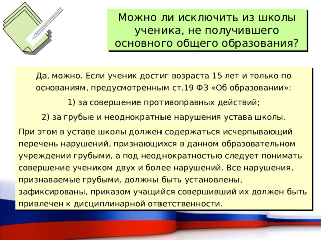 Можно ли исключить из школы ученика, не получившего основного общего образования? Да, можно. Если ученик достиг возраста 15 лет и только по основаниям, предусмотренным ст.19 ФЗ «Об образовании»: 1) за совершение противоправных действий; 2) за грубые и неоднократные нарушения устава школы. При этом в уставе школы должен содержаться исчерпывающий перечень нарушений, признающихся в данном образовательном учреждении грубыми, а под неоднократностью следует понимать совершение учеником двух и более нарушений. Все нарушения, признаваемые грубыми, должны быть установлены, зафиксированы, приказом учащийся совершивший их должен быть привлечен к дисциплинарной ответственности. 