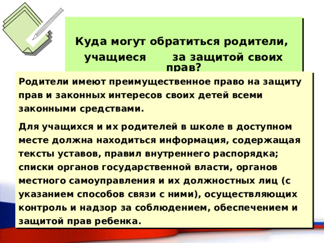  Куда могут обратиться родители, учащиеся за защитой своих прав? Родители имеют преимущественное право на защиту прав и законных интересов своих детей всеми законными средствами. Для учащихся и их родителей в школе в доступном месте должна находиться информация, содержащая тексты уставов, правил внутреннего распорядка; списки органов государственной власти, органов местного самоуправления и их должностных лиц (с указанием способов связи с ними), осуществляющих контроль и надзор за соблюдением, обеспечением и защитой прав ребенка. 