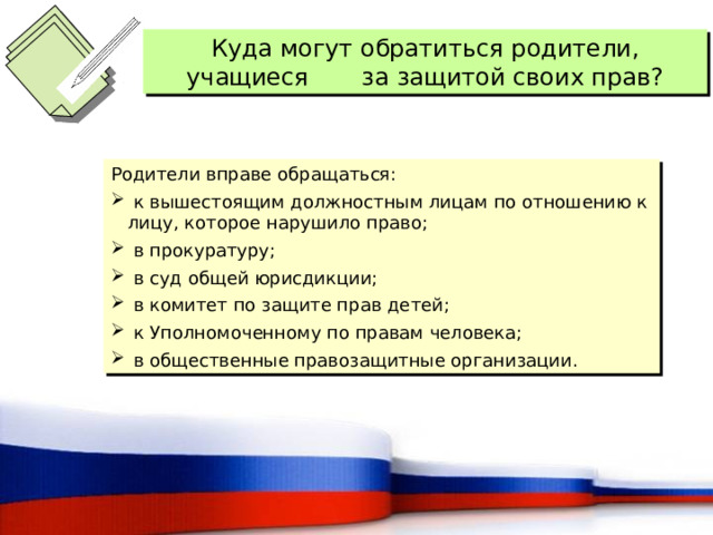Куда могут обратиться родители, учащиеся за защитой своих прав? Родители вправе обращаться:  к вышестоящим должностным лицам по отношению к лицу, которое нарушило право;  в прокуратуру;  в суд общей юрисдикции;  в комитет по защите прав детей;  к Уполномоченному по правам человека;  в общественные правозащитные организации. 