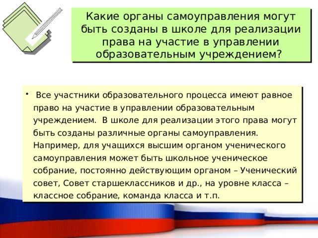Какие органы самоуправления могут быть созданы в школе для реализации права на участие в управлении образовательным учреждением?  Все участники образовательного процесса имеют равное право на участие в управлении образовательным учреждением. В школе для реализации этого права могут быть созданы различные органы самоуправления. Например, для учащихся высшим органом ученического самоуправления может быть школьное ученическое собрание, постоянно действующим органом – Ученический совет, Совет старшеклассников и др., на уровне класса – классное собрание, команда класса и т.п. 