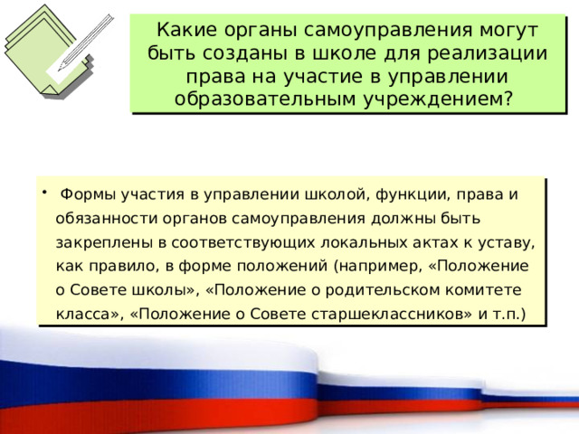 Какие органы самоуправления могут быть созданы в школе для реализации права на участие в управлении образовательным учреждением?  Формы участия в управлении школой, функции, права и обязанности органов самоуправления должны быть закреплены в соответствующих локальных актах к уставу, как правило, в форме положений (например, «Положение о Совете школы», «Положение о родительском комитете класса», «Положение о Совете старшеклассников» и т.п.) 