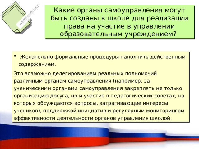 Какие органы самоуправления могут быть созданы в школе для реализации права на участие в управлении образовательным учреждением?  Желательно формальные процедуры наполнить действенным содержанием. Это возможно делегированием реальных полномочий различным органам самоуправления (например, за ученическими органами самоуправления закреплять не только организацию досуга, но и участие в педагогических советах, на которых обсуждаются вопросы, затрагивающие интересы учеников), поддержкой инициатив и регулярным мониторингом эффективности деятельности органов управления школой. 