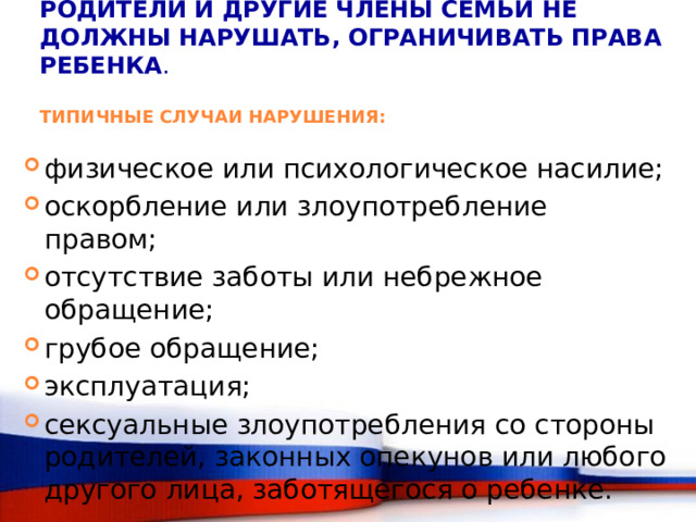 РОДИТЕЛИ И ДРУГИЕ ЧЛЕНЫ СЕМЬИ НЕ ДОЛЖНЫ НАРУШАТЬ, ОГРАНИЧИВАТЬ ПРАВА РЕБЕНКА .   ТИПИЧНЫЕ СЛУЧАИ НАРУШЕНИЯ: физическое или психологическое насилие; оскорбление или злоупотребление правом; отсутствие заботы или небрежное обращение; грубое обращение; эксплуатация; сексуальные злоупотребления со стороны родителей, законных опекунов или любого другого лица, заботящегося о ребенке. 