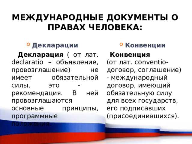Международные документы о правах человека: Декларации Конвенции  Декларация ( от лат. declaratio – объявление, провозглашение) не имеет обязательной силы, это - рекомендация. В ней провозглашаются основные принципы, программные положения.  Конвенция  (от лат. conventio- договор, соглашение) - международный договор, имеющий обязательную силу для всех государств, его подписавших (присоединившихся). 