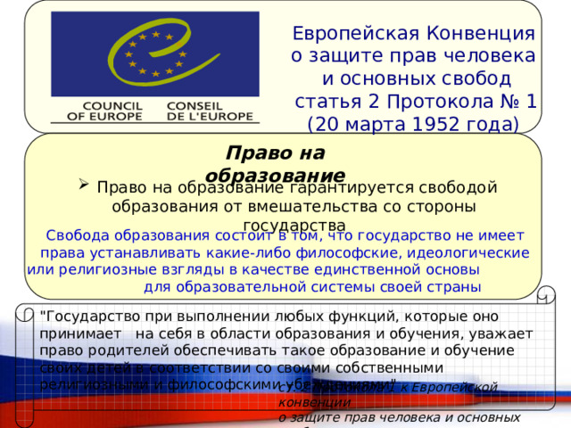 Европейская Конвенция о защите прав человека и основных свобод статья 2 Протокола № 1 (20 марта 1952 года) Право на образование  Право на образование гарантируется свободой образования от вмешательства со стороны государства Свобода образования состоит в том, что государство не имеет права устанавливать какие-либо философские, идеологические или религиозные взгляды в качестве единственной основы для образовательной системы своей страны 