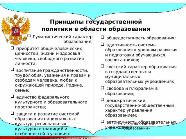 Принципы государственной политики в области образования   Гуманистический характер образования;  приоритет общечеловеческих ценностей, жизни и здоровья человека, свободного развития личности;  воспитание гражданственности, трудолюбия, уважения к правам и свободам человека, любви к окружающей природе, Родине, семье;  единство федерального культурного и образовательного пространства;  защита и развитие системой образования национальных культур, региональных культурных традиций и особенностей в условиях многонационального государства;  общедоступность образования;  адаптивность системы образования к уровням развития и подготовки обучающихся, воспитанников;  светский характер образования в государственных и муниципальных образовательных учреждениях;  свобода и плюрализм в образовании;  демократический, государственно-общественный характер управления образованием;  автономность образовательных учреждений. ст.2 Закона РФ «Об образовании» 