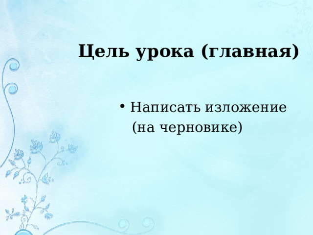 Цель урока (главная) Написать изложение  (на черновике) 