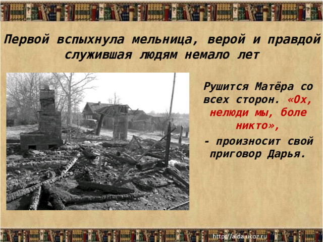 Первой вспыхнула мельница, верой и правдой служившая людям немало лет Рушится Матёра со всех сторон. «Ох, нелюди мы, боле никто», - произносит свой приговор Дарья.  