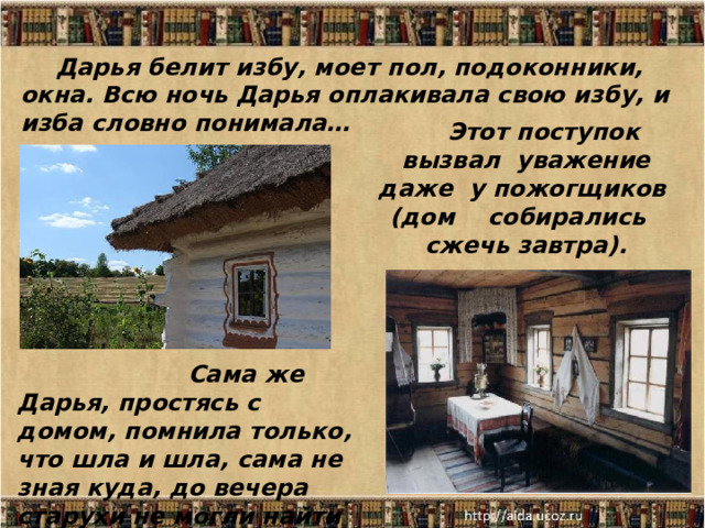 Дарья белит избу, моет пол, подоконники, окна. Всю ночь Дарья оплакивала свою избу, и изба словно понимала… Этот поступок вызвал уважение даже у пожогщиков  (дом собирались сжечь завтра).  Сама же Дарья, простясь с домом, помнила только, что шла и шла, сама не зная куда, до вечера старухи не могли найти её. 