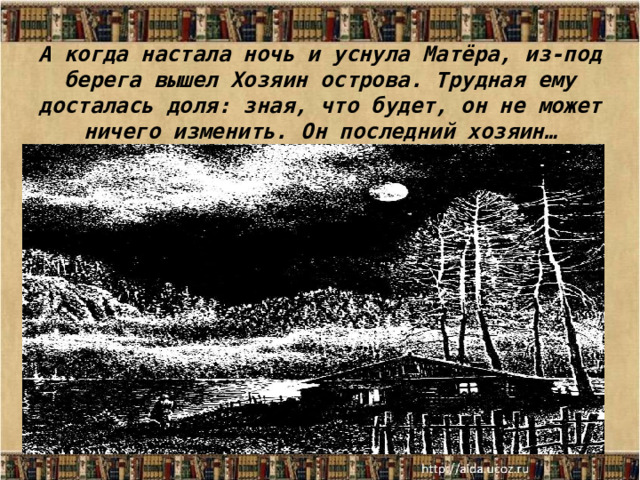 А когда настала ночь и уснула Матёра, из-под берега вышел Хозяин острова. Трудная ему досталась доля: зная, что будет, он не может ничего изменить. Он последний хозяин… 