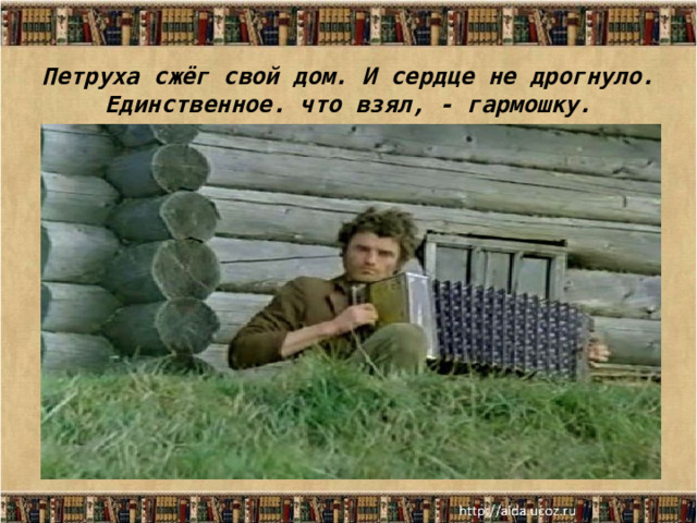 Петруха сжёг свой дом. И сердце не дрогнуло. Единственное. что взял, - гармошку. 