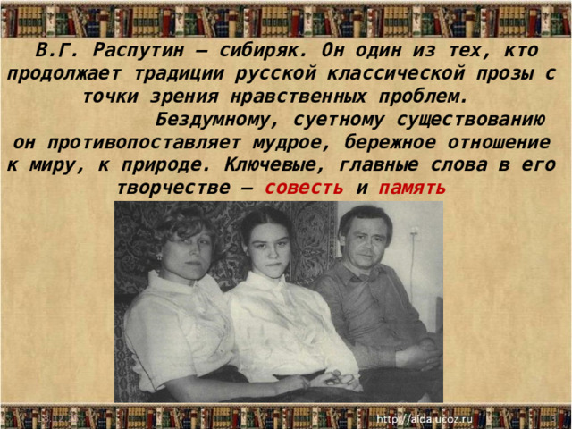  В.Г. Распутин – сибиряк. Он один из тех, кто продолжает традиции русской классической прозы с точки зрения нравственных проблем.  Бездумному, суетному существованию он противопоставляет мудрое, бережное отношение к миру, к природе. Ключевые, главные слова в его творчестве – совесть и память 18.12.25  