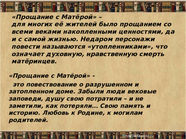 «Прощание с Матёрой» –  для многих её жителей было прощанием со всеми веками накопленными ценностями, да и с самой жизнью. Недаром персонажи повести называются «утопленниками», что означает духовную, нравственную смерть матёринцев.   «Прощание с Матёрой» -  это повествование о разрушенном и затопленном доме. Забыли люди вековые заповеди, душу свою потратили – и не заметили, как потеряли… Свою память и историю. Любовь к Родине, к могилам родителей.  18.12.25  