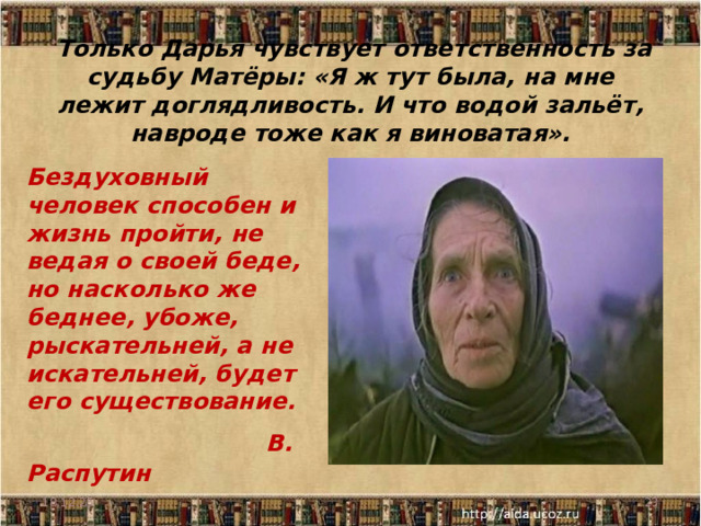  Только Дарья чувствует ответственность за судьбу Матёры: «Я ж тут была, на мне лежит доглядливость. И что водой зальёт, навроде тоже как я виноватая». Бездуховный человек способен и жизнь пройти, не ведая о своей беде, но насколько же беднее, убоже, рыскательней, а не искательней, будет его существование.  В. Распутин  18.12.25  