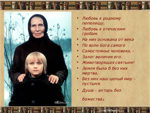 Любовь к родному пепелищу, Любовь к отеческим гробам. На них основана от века По воле Бога самого Самостоянье человека, - Залог величия его. Животворящая святыня! Земля была б без них мертва, Без них наш целый мир – пустыня, Душа – алтарь без божества .  