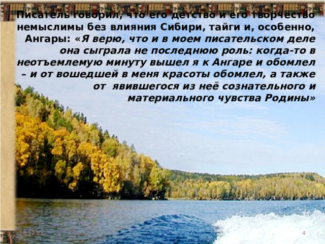 Писатель говорил, что его детство и его творчество немыслимы без влияния Сибири, тайги и, особенно, Ангары: « Я верю, что и в моем писательском деле она сыграла не последнюю роль: когда-то в неотъемлемую минуту вышел я к Ангаре и обомлел – и от вошедшей в меня красоты обомлел, а также от явившегося из неё сознательного и материального чувства Родины»  18.12.25  