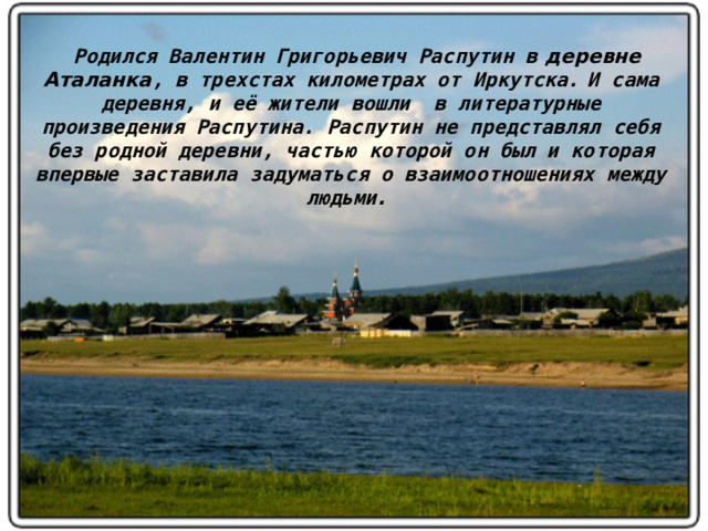 Родился Валентин Григорьевич Распутин в деревне Аталанка , в трехстах километрах от Иркутска.  И сама деревня, и её жители вошли в литературные произведения Распутина. Распутин не представлял себя без родной деревни, частью которой он был и которая впервые заставила задуматься о взаимоотношениях между людьми .    
