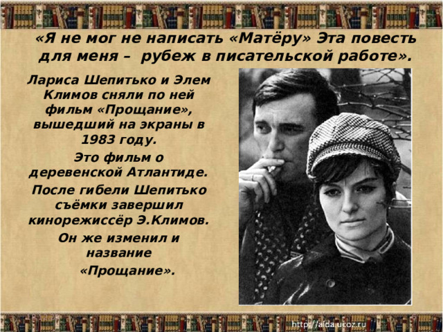 «Я не мог не написать «Матёру» Эта повесть для меня – рубеж в писательской работе».   Лариса Шепитько и Элем Климов сняли по ней фильм «Прощание», вышедший на экраны в 1983 году. Это фильм о деревенской Атлантиде. После гибели Шепитько съёмки завершил кинорежиссёр Э.Климов. Он же изменил и название  «Прощание».  18.12.25  