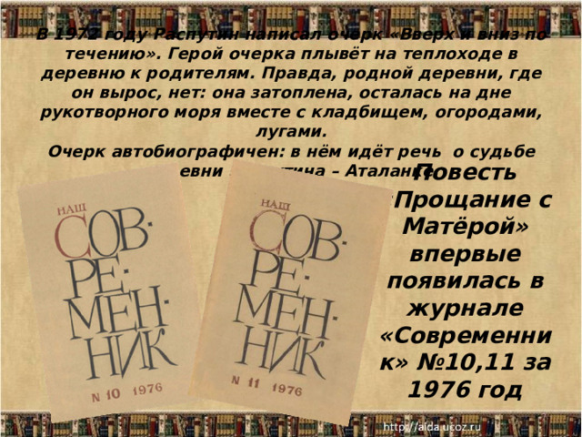 В 1972 году Распутин написал очерк «Вверх и вниз по течению». Герой очерка плывёт на теплоходе в деревню к родителям. Правда, родной деревни, где он вырос, нет: она затоплена, осталась на дне рукотворного моря вместе с кладбищем, огородами, лугами.  Очерк автобиографичен: в нём идёт речь о судьбе деревни Распутина – Аталанке.   Повесть «Прощание с Матёрой» впервые появилась в журнале «Современник» №10,11 за 1976 год  18.12.25  