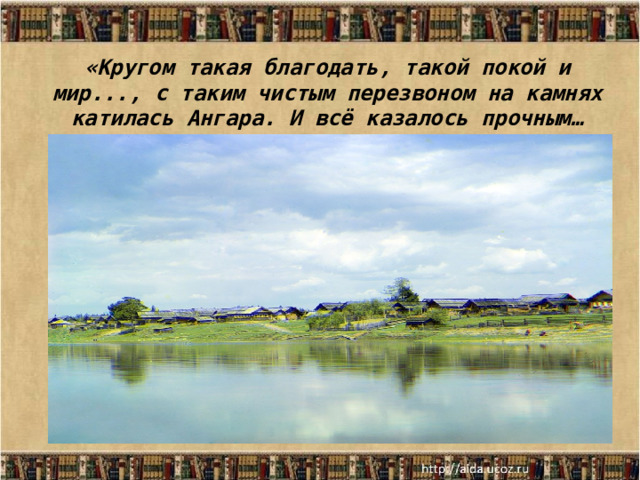 «Кругом такая благодать, такой покой и мир..., с таким чистым перезвоном на камнях катилась Ангара. И всё казалось прочным… 