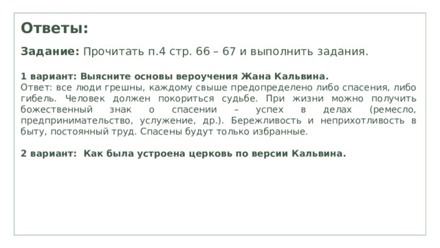Ответы: Задание: Прочитать п.4 стр. 66 – 67 и выполнить задания. 1 вариант: Выясните основы вероучения Жана Кальвина. Ответ: все люди грешны , каждому свыше предопределено либо спасения, либо гибель. Ч еловек должен покориться судьбе. При жизни можно получить божественный знак о спасении – успех в делах (ремесло, предпринимательство, услужение, др.) . Бережливость и неприхотливость в быту , постоянный труд. Спасены будут только избранные. 2 вариант: Как была устроена церковь по версии Кальвина. 