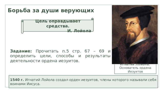 Борьба за души верующих Цель оправдывает средства. И. Лойола Задание: Прочитать п.5 стр. 67 – 69 и определить цели, способы и результаты деятельности ордена иезуитов. Игнатий Лойола , Основатель ордена Иезуитов  1540 г. Игнатий Лойола создал орден иезуитов, члены которого называли себя воинами Иисуса. 