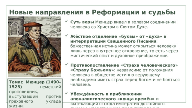 Новые направления в Реформации и судьбы лютеранства Суть веры  Мюнцер видел в волевом соединении человека со Христом в Святом Духе. Жёсткое отделение «буквы» от «духа» в интерпретации Священного Писания : божественная истина может открыться человеку лишь через внутреннее откровение, то есть через мистический опыт и духовное преображение. Противопоставление «Страха человеческого» «Страху Божьему» : независимо от положения человека в обществе истинно верующему необходимо иметь страх перед Богом и не бояться человека. Убеждённость в приближении апокалиптического «конца времён»  и вытекающий отсюда императив достойного духовно-нравственного предуготовления. Томас Мюнцер   (1490–1525) немецкий проповедник, выступавший против греховного уклада жизни. 