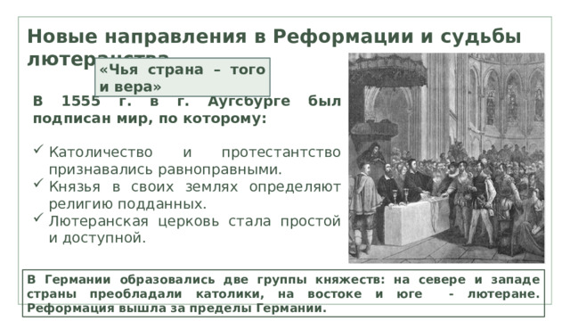 Новые направления в Реформации и судьбы лютеранства «Чья страна – того и вера» В 1555 г. в г. Аугсбурге был подписан мир, по которому:  Католичество и протестантство признавались равноправными. Князья в своих землях определяют религию подданных. Лютеранская церковь стала простой и доступной. В Германии образовались две группы княжеств: на севере и западе страны преобладали католики, на востоке и юге - лютеране. Реформация вышла за пределы Германии. 