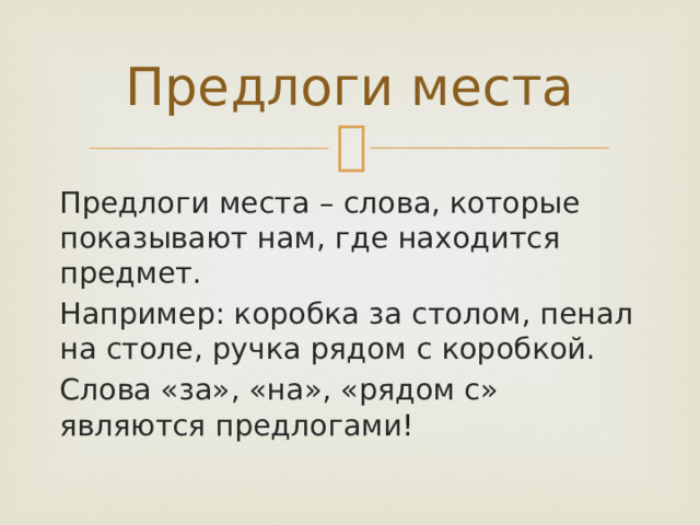 Предлоги места Предлоги места – слова, которые показывают нам, где находится предмет. Например: коробка за столом, пенал на столе, ручка рядом с коробкой. Слова «за», «на», «рядом с» являются предлогами! 