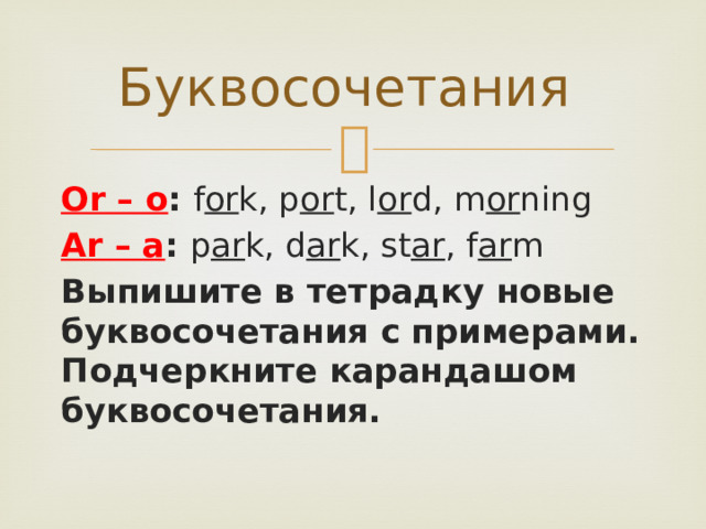 Буквосочетания Or – о : f or k, p or t, l or d, m or ning Ar – а : p ar k, d ar k, st ar , f ar m Выпишите в тетрадку новые буквосочетания с примерами. Подчеркните карандашом буквосочетания. 