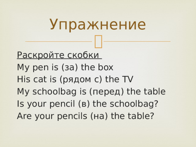 Упражнение Раскройте скобки My pen is (за) the box His cat is (рядом с) the TV My schoolbag is (перед) the table Is your pencil (в) the schoolbag? Are your pencils (на) the table? 