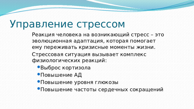 Управление стрессом Реакция человека на возникающий стресс – это эволюционная адаптация, которая помогает ему переживать кризисные моменты жизни. Стрессовая ситуация вызывает комплекс физиологических реакций: Выброс кортизола Повышение АД Повышение уровня глюкозы Повышение частоты сердечных сокращений Выброс кортизола Повышение АД Повышение уровня глюкозы Повышение частоты сердечных сокращений 