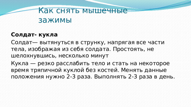 Как снять мышечные зажимы Солдат- кукла Солдат— вытянуться в струнку, напрягая все части тела, изображая из себя солдата. Простоять, не шелохнувшись, несколько минут Кукла — резко расслабить тело и стать на некоторое время тряпичной куклой без костей. Менять данные положения нужно 2-3 раза. Выполнять 2-3 раза в день. 
