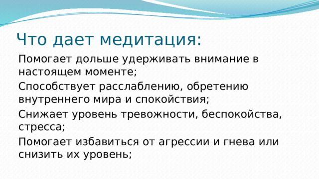 Что дает медитация: Помогает дольше удерживать внимание в настоящем моменте; Способствует расслаблению, обретению внутреннего мира и спокойствия; Снижает уровень тревожности, беспокойства, стресса; Помогает избавиться от агрессии и гнева или снизить их уровень; 