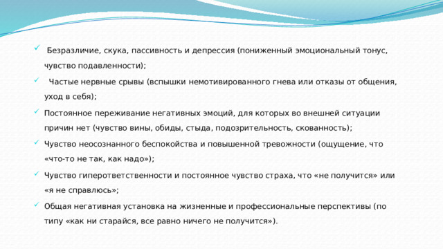   Безразличие, скука, пассивность и депрессия (пониженный эмоциональный тонус, чувство подавленности);    Частые нервные срывы (вспышки немотивированного гнева или отказы от общения, уход в себя); Постоянное переживание негативных эмоций, для которых во внешней ситуации причин нет (чувство вины, обиды, стыда, подозрительность, скованность); Чувство неосознанного беспокойства и повышенной тревожности (ощущение, что «что-то не так, как надо»); Чувство гиперответственности и постоянное чувство страха, что «не получится» или «я не справлюсь»; Общая негативная установка на жизненные и профессиональные перспективы (по типу «как ни старайся, все равно ничего не получится»). 