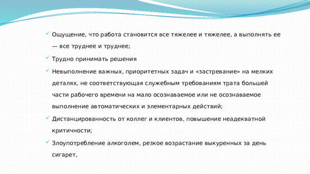 Ощущение, что работа становится все тяжелее и тяжелее, а выполнять ее — все труднее и труднее; Трудно принимать решения Невыполнение важных, приоритетных задач и «застревание» на мелких деталях, не соответствующая служебным требованиям трата большей части рабочего времени на мало осознаваемое или не осознаваемое выполнение автоматических и элементарных действий; Дистанцированность от коллег и клиентов, повышение неадекватной критичности; Злоупотребление алкоголем, резкое возрастание выкуренных за день сигарет, 