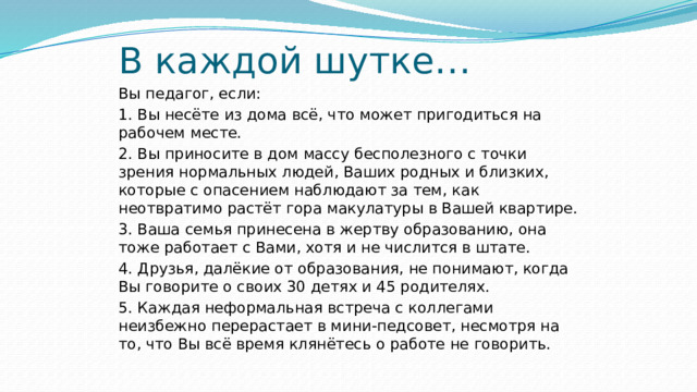 В каждой шутке… Вы педагог, если: 1. Вы несёте из дома всё, что может пригодиться на рабочем месте. 2. Вы приносите в дом массу бесполезного с точки зрения нормальных людей, Ваших родных и близких, которые с опасением наблюдают за тем, как неотвратимо растёт гора макулатуры в Вашей квартире. 3. Ваша семья принесена в жертву образованию, она тоже работает с Вами, хотя и не числится в штате. 4. Друзья, далёкие от образования, не понимают, когда Вы говорите о своих 30 детях и 45 родителях. 5. Каждая неформальная встреча с коллегами неизбежно перерастает в мини-педсовет, несмотря на то, что Вы всё время клянётесь о работе не говорить. 