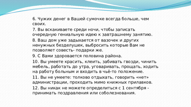 6. Чужих денег в Вашей сумочке всегда больше, чем своих. 7. Вы вскакиваете среди ночи, чтобы записать очередную гениальную идею к завтрашнему занятию. 8. Ваш дом уже задыхается от вазочек и других ненужных безделушек, выбросить которые Вам не позволяет совесть- подарки же. 9. С Вами здоровается половина района. 10. Вы умеете красить, клеить, забивать гвозди, чинить мебель, работать до утра, уговаривать, прощать, ходить на работу больным и входить в чьё-то положение. 11. Вы не умеете: толково отдыхать, говорить «нет» администрации, проходить мимо книжных прилавков. 12. Вы никак не можете определиться с 1 сентября - принимать поздравления или соболезнования. 