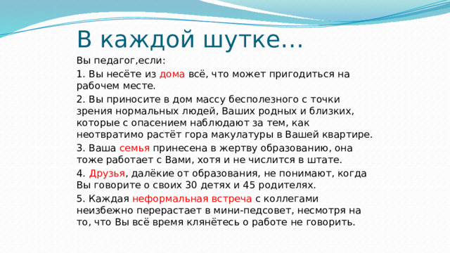 В каждой шутке… Вы педагог,если: 1. Вы несёте из дома всё, что может пригодиться на рабочем месте. 2. Вы приносите в дом массу бесполезного с точки зрения нормальных людей, Ваших родных и близких, которые с опасением наблюдают за тем, как неотвратимо растёт гора макулатуры в Вашей квартире. 3. Ваша семья принесена в жертву образованию, она тоже работает с Вами, хотя и не числится в штате. 4. Друзья , далёкие от образования, не понимают, когда Вы говорите о своих 30 детях и 45 родителях. 5. Каждая неформальная встреча с коллегами неизбежно перерастает в мини-педсовет, несмотря на то, что Вы всё время клянётесь о работе не говорить. 
