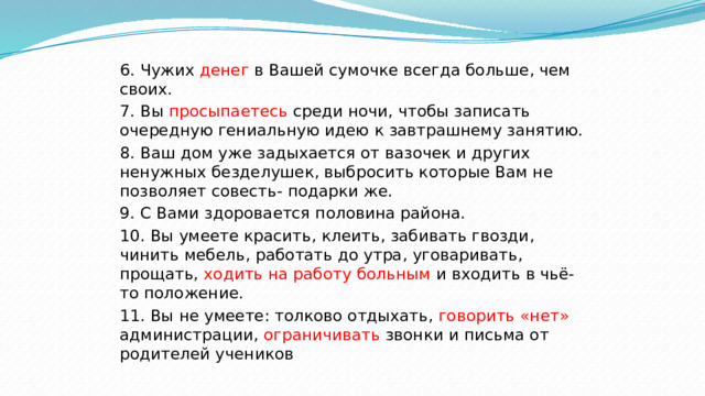 6. Чужих денег в Вашей сумочке всегда больше, чем своих. 7. Вы просыпаетесь среди ночи, чтобы записать очередную гениальную идею к завтрашнему занятию. 8. Ваш дом уже задыхается от вазочек и других ненужных безделушек, выбросить которые Вам не позволяет совесть- подарки же. 9. С Вами здоровается половина района. 10. Вы умеете красить, клеить, забивать гвозди, чинить мебель, работать до утра, уговаривать, прощать, ходить на работу больным и входить в чьё-то положение. 11. Вы не умеете: толково отдыхать, говорить «нет» администрации, ограничивать звонки и письма от родителей учеников 