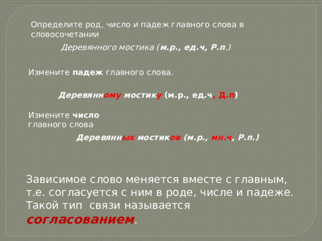 Определите род, число и падеж главного слова в словосочетании Деревянного мостика ( м.р., ед.ч, Р.п .) Измените падеж главного слова. Деревянн ому мостик у  (м.р., ед.ч , Д.п ) Измените число главного слова Деревянн ых мостик ов (м.р., мн.ч , Р.п.) Зависимое слово меняется вместе с главным, т.е. согласуется с ним в роде, числе и падеже. Такой тип связи называется согласованием . 