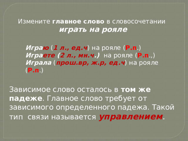 Измените главное слово в словосочетании  играть на рояле Игра ю ( 1 л., ед.ч ) на рояле ( Р.п .) Игра ете ( 2 л., мн.ч .) на рояле ( Р.п .,) Играла ( прош.вр, ж.р, ед.ч ) на рояле ( Р.п .) Зависимое слово осталось в том же падеже . Главное слово требует от зависимого определенного падежа. Такой тип связи называется управлением .  