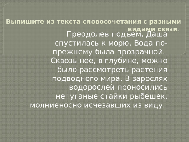 Выпишите из текста словосочетания с разными видами связи . Преодолев подъем, Даша спустилась к морю. Вода по- прежнему была прозрачной. Сквозь нее, в глубине, можно было рассмотреть растения подводного мира. В зарослях водорослей проносились непуганые стайки рыбешек, молниеносно исчезавших из виду. 