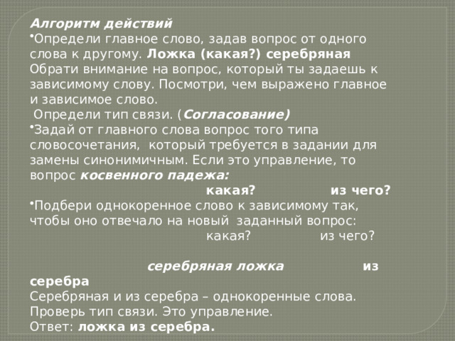 Алгоритм действий Определи главное слово, задав вопрос от одного слова к другому. Ложка (какая?) серебряная Обрати внимание на вопрос, который ты задаешь к зависимому слову. Посмотри, чем выражено главное и зависимое слово.   Определи тип связи. ( Согласование) Задай от главного слова вопрос того типа словосочетания,  который требуется в задании для замены синонимичным. Если это управление, то вопрос косвенного падежа:                                             какая?                 из чего? Подбери однокоренное слово к зависимому так, чтобы оно отвечало на новый  заданный вопрос:                                             какая?                 из чего?                                                                                             серебряная ложка из серебра Серебряная и из серебра – однокоренные слова. Проверь тип связи. Это управление. Ответ:  ложка из серебра. 