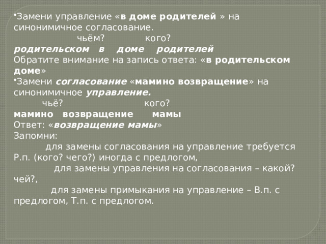 Замени управление « в доме родителей » на синонимичное согласование.                       чьём?              кого?               родительском   в    доме    родителей Обратите внимание на запись ответа: « в родительском доме » Замени согласование « мамино возвращение » на синонимичное управление.           чьё?                            кого? мамино   возвращение      мамы Ответ: « возвращение мамы » Запомни:             для замены согласования на управление требуется Р.п. (кого? чего?) иногда с предлогом,               для замены управления на согласования – какой? чей?,               для замены примыкания на управление – В.п. с предлогом, Т.п. с предлогом. 